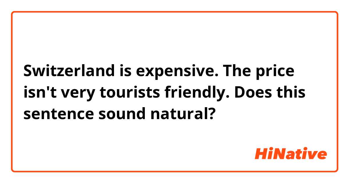 Switzerland is expensive. The price isn't very tourists friendly.

Does this sentence sound natural?