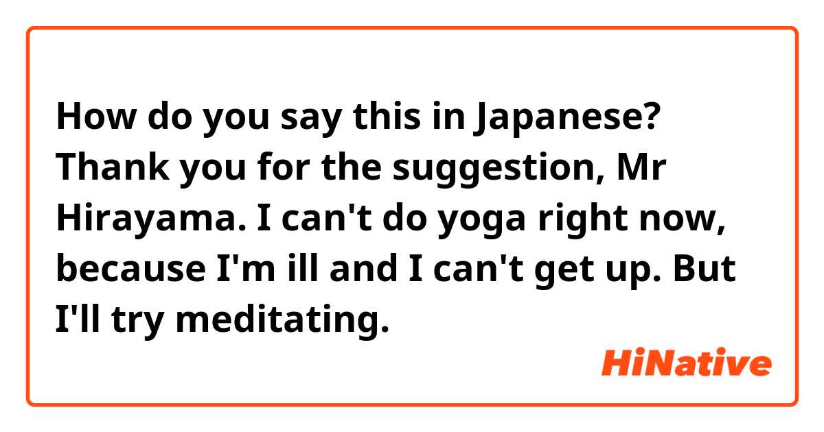 How do you say this in Japanese? Thank you for the suggestion, Mr Hirayama. I can't do yoga right now, because I'm ill and I can't get up. 
But I'll try meditating. 