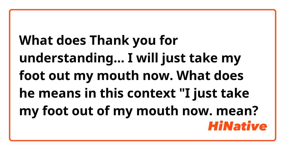 What does Thank you for understanding… I will just take my foot out my mouth now.

What does he means in this context "I just take my foot out of my mouth now.  mean?
