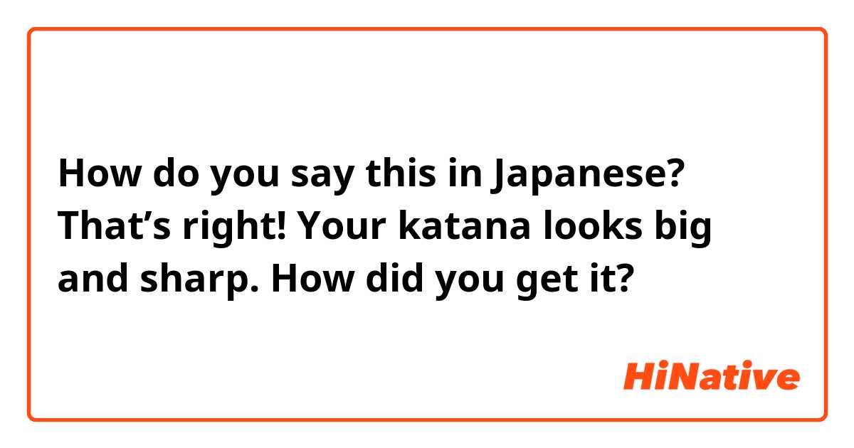 How do you say this in Japanese? That’s right! Your katana looks big and sharp. How did you get it? 
