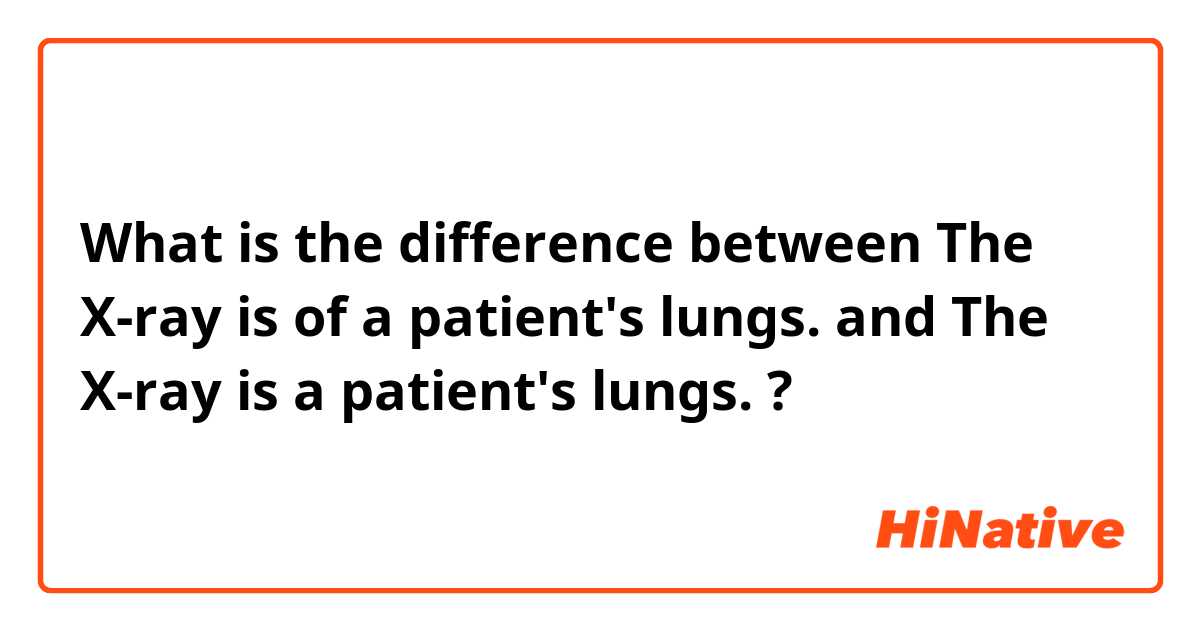 What is the difference between The X-ray is of a patient's lungs. and The X-ray is a patient's lungs. ?