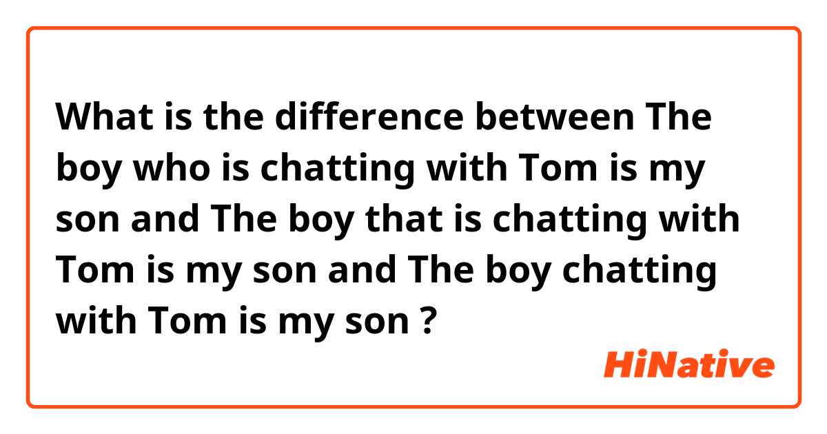 What is the difference between The boy who is chatting with Tom is my son and The boy that is chatting with Tom is my son and The boy  chatting with Tom is my son ?