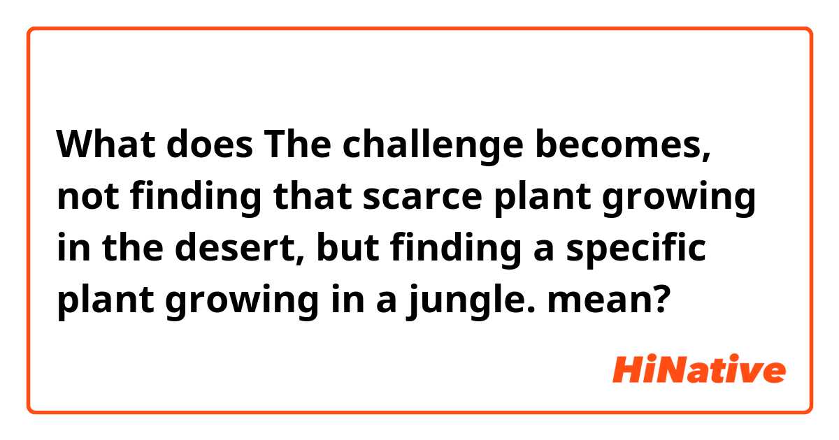 What does The challenge becomes, not finding that scarce plant growing in the desert, but finding a specific plant growing in a jungle. mean?