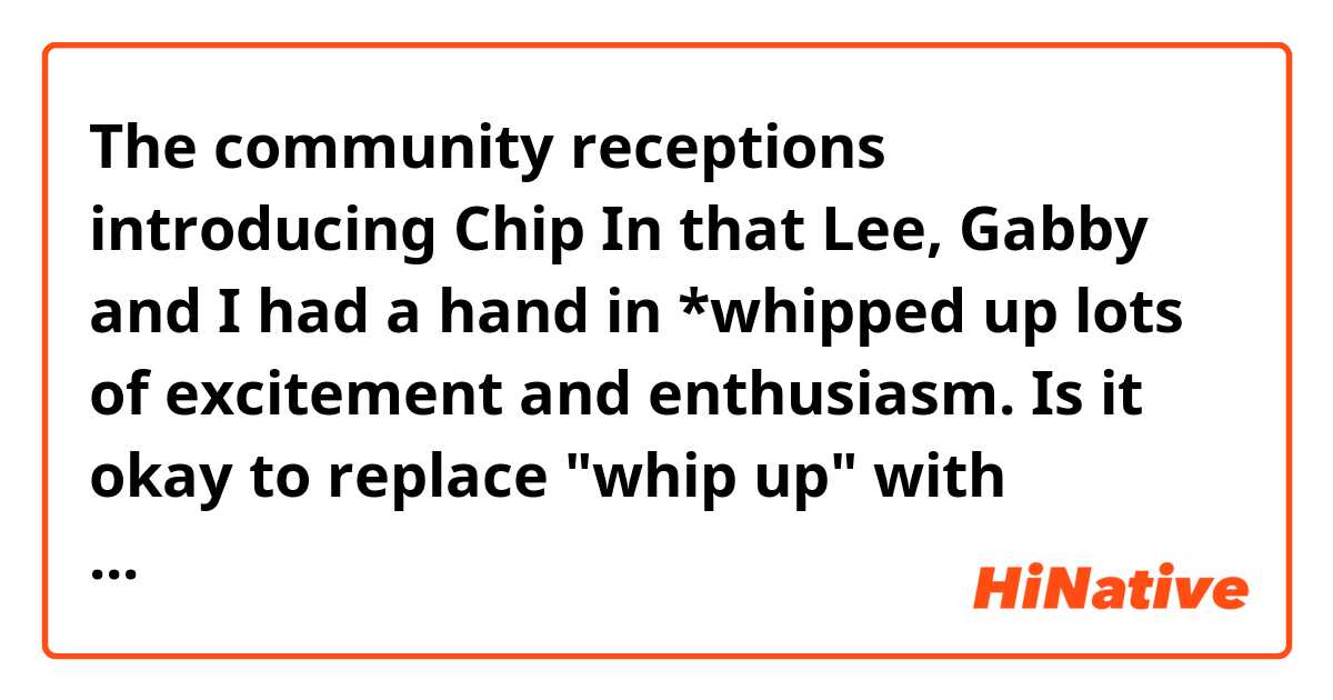 The community receptions introducing Chip In that Lee, Gabby and I had a hand in *whipped up lots of excitement and enthusiasm.

Is it okay to replace "whip up" with "create" in this context?
If not, what's a good replacement you have in mind?