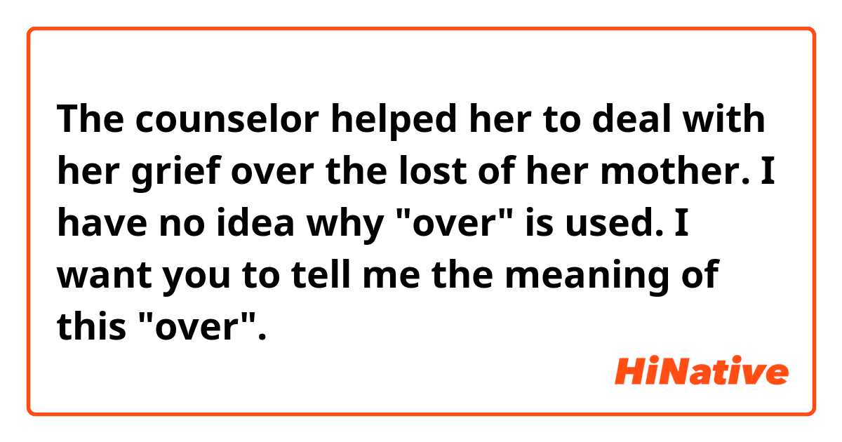 The counselor helped her to deal with her grief over the lost of her mother.

I have no idea why "over" is used.

I want you to tell me the meaning of this "over". 