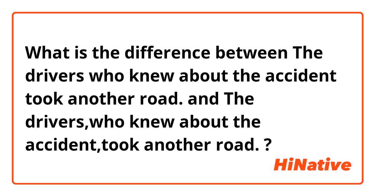What is the difference between The drivers who knew about the accident took another road. and The drivers,who knew about the accident,took another road. ?