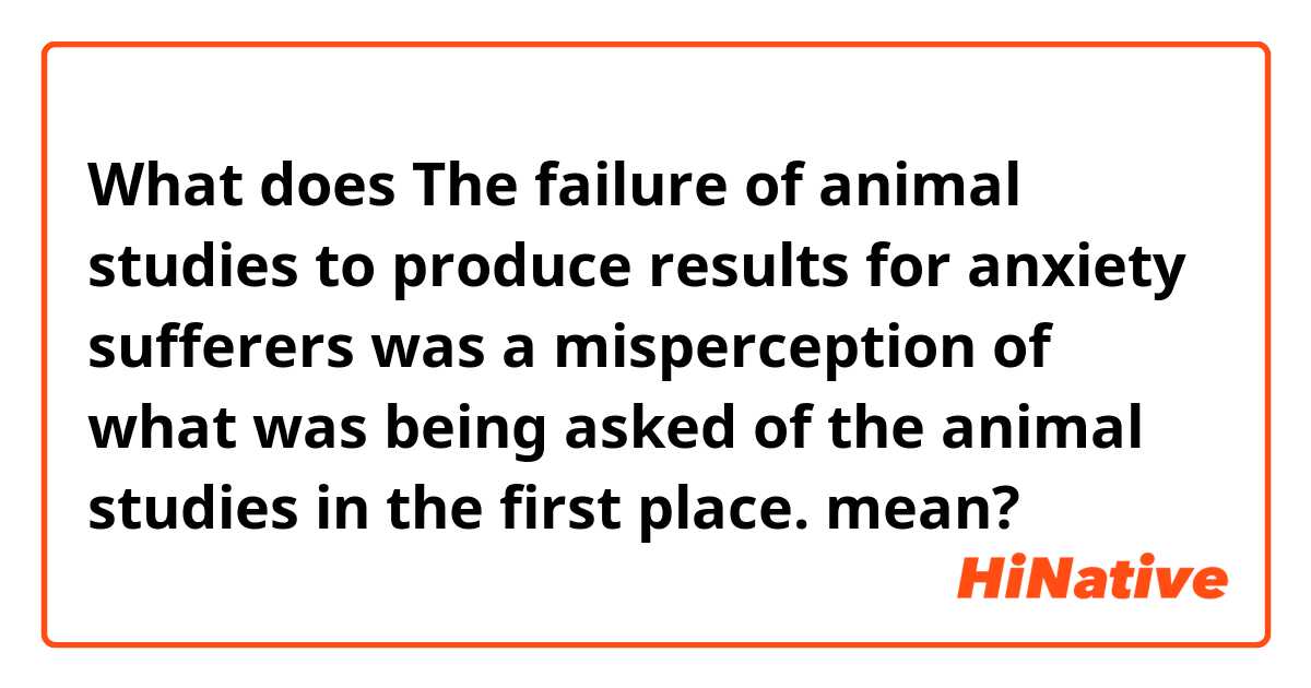 What does The failure of animal studies to produce results for anxiety sufferers was a misperception of what was being asked of the animal studies in the first place. 
 mean?