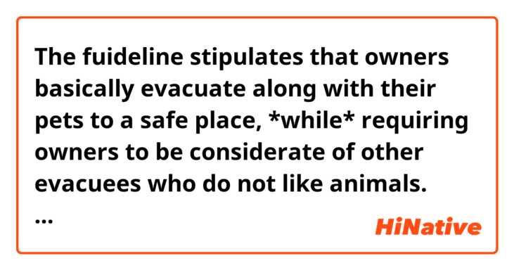 The fuideline stipulates that owners basically evacuate along with their pets to a safe place, *while* requiring owners to be considerate of other evacuees who do not  like animals.

この文章のwhileについてですが、これを省略せずに書いたら、

The fuideline stipulates that owners basically evacuate along with their pets to a safe place, *while　they are* requiring owners to be considerate of other evacuees who do not  like animals.
になると思うのですが、これであってますか？
また、これを日本語訳したらどのようになるのでしょうか？