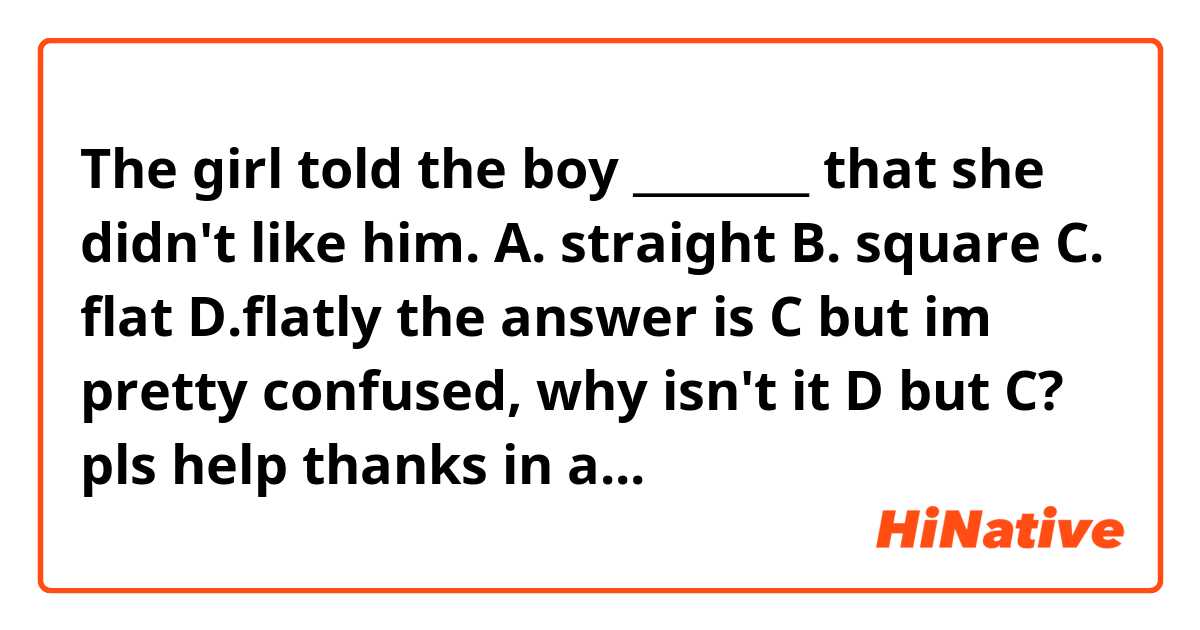 The girl told the boy ________ that she didn't like him.
A. straight      B. square     C. flat      D.flatly

the answer is C but im pretty confused, why isn't it D but C?
pls help thanks in advance