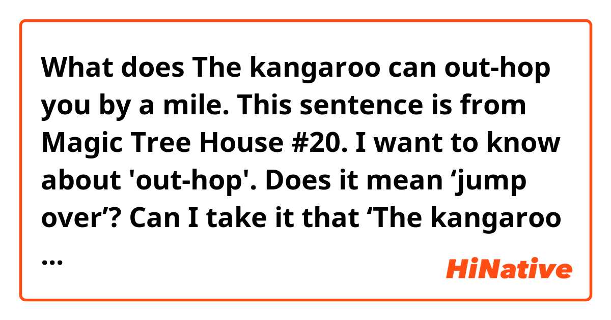 What does The kangaroo can out-hop you by a mile.

This sentence is from Magic Tree House #20.

I want to know about 'out-hop'.
Does it mean ‘jump over’?

Can I take it that ‘The kangaroo can jump over you very high.’? mean?