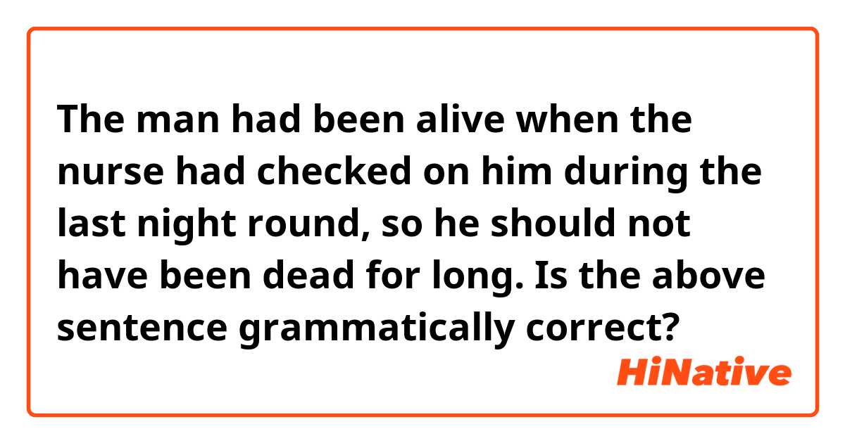 The man had been alive when the nurse had checked on him during the last night round, so he should not have been dead for long.

Is the above sentence grammatically correct?