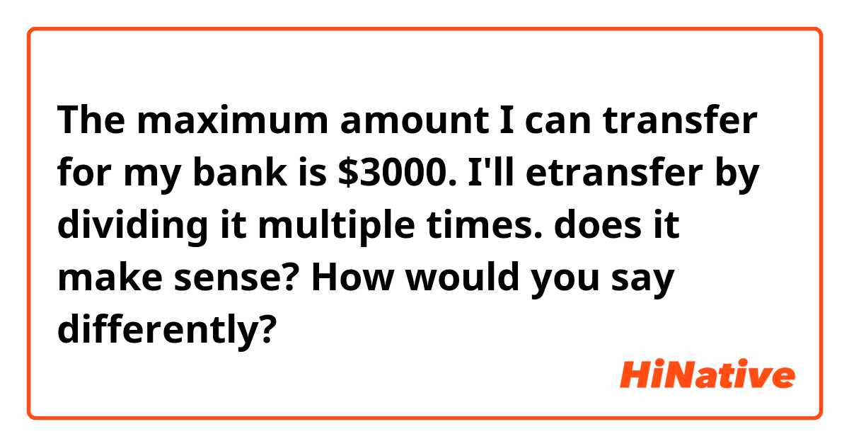 The maximum amount I can transfer for my bank is $3000. I'll etransfer by dividing it multiple times.

does it make sense? How would you say differently?