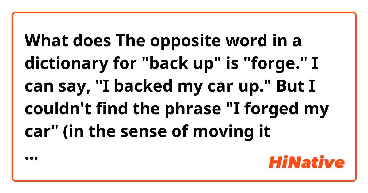 What does The opposite word in a dictionary for "back up" is "forge." I can say, "I backed my car up." But I couldn't find the phrase "I forged my car" (in the sense of moving it forward) on the internet. What is the opposite of the phrase "I backed my car up"? mean?