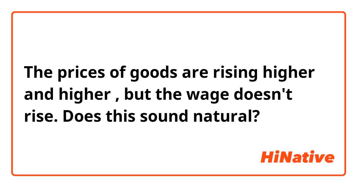 The prices of goods are rising higher and higher , but the wage doesn't rise.

Does this sound natural?