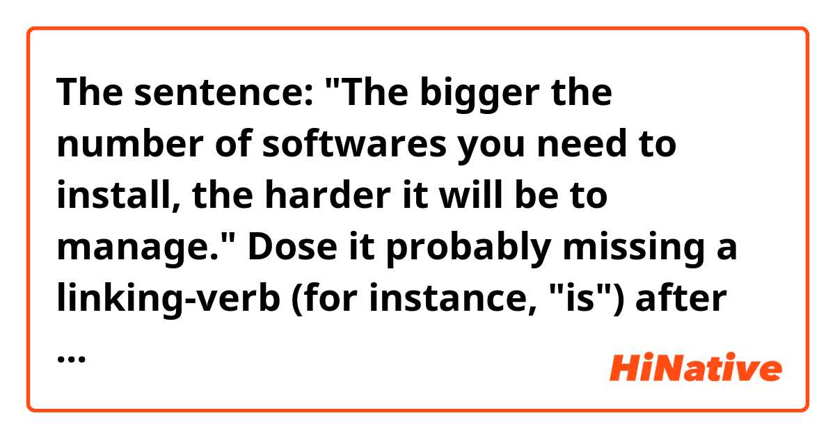 The sentence: "The bigger the number of softwares you need to install, the harder it will be to manage."

Dose it probably missing a linking-verb (for instance, "is") after "to install"？