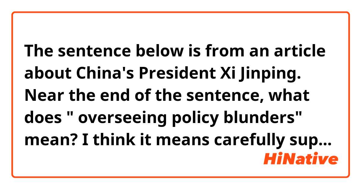 The sentence below is from an article about  China's President Xi Jinping. 　　　　　　　　　　　　　
Near the end of the sentence, what does " overseeing policy blunders" mean?
I think it means carefully supervising China's policy to prevent serious mistakes from happening.
Is it correct?

Over the past decade, Xi has preached China's autocracy as a “new option for other countries who want to speed up their development” while overseeing policy blunders that undermine global prosperity.