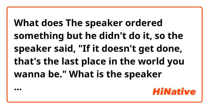 What does The speaker ordered something but he didn't do it, so the speaker said,
"If it doesn't get done, that's the last place
in the world you wanna be."

What is the speaker trying to say? I guess it's kind of a threat, but what 'the last place' implys?😂 mean?
