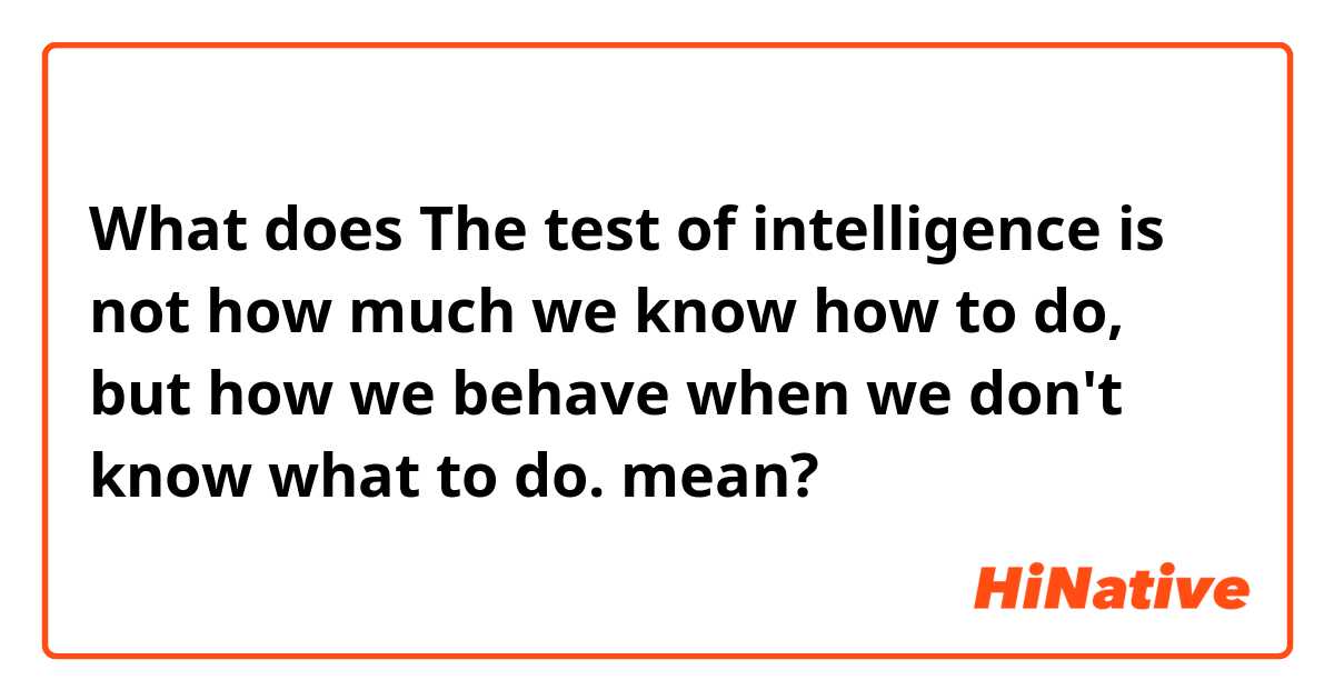 What does The test of intelligence is not how much we know how to do, but how we behave when we don't know what to do. mean?