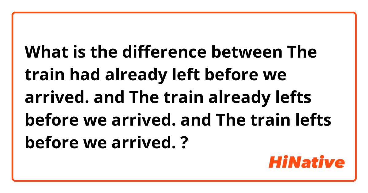 What is the difference between The train had already left before we arrived. and The train already lefts before we arrived. and The train lefts before we arrived. ?