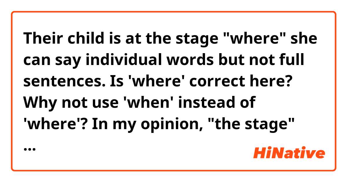 Their child is at the stage "where" she can say individual words but not full sentences.   
Is 'where' correct here? Why not use 'when' instead of 'where'? In my opinion, "the stage" here means the time when child can't speak full sentences. Am I wrong?