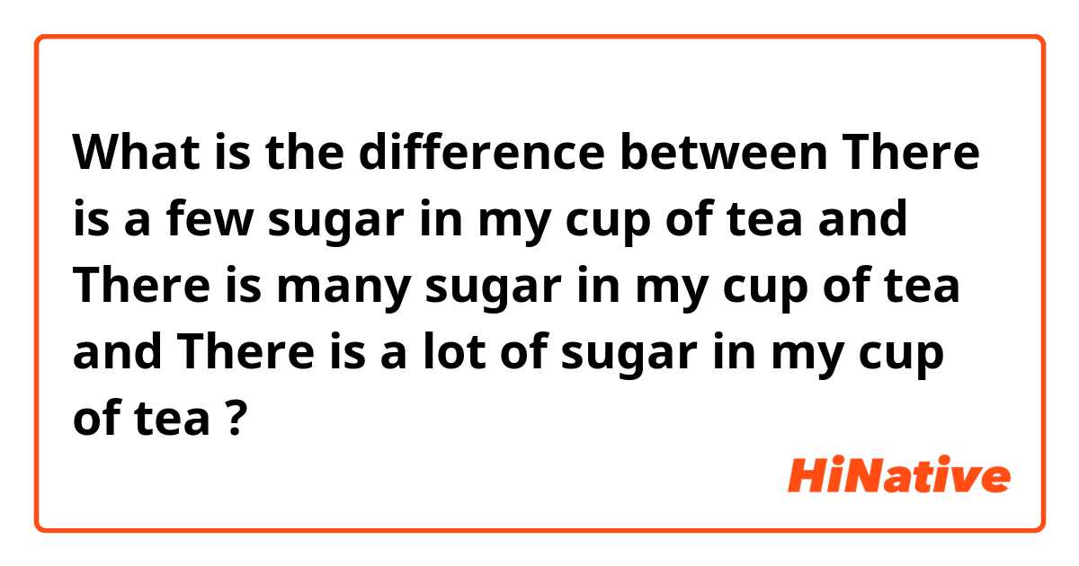 What is the difference between There is a few sugar in my cup of tea and There is many sugar in my cup of tea and There is a lot of sugar in my cup of tea ?