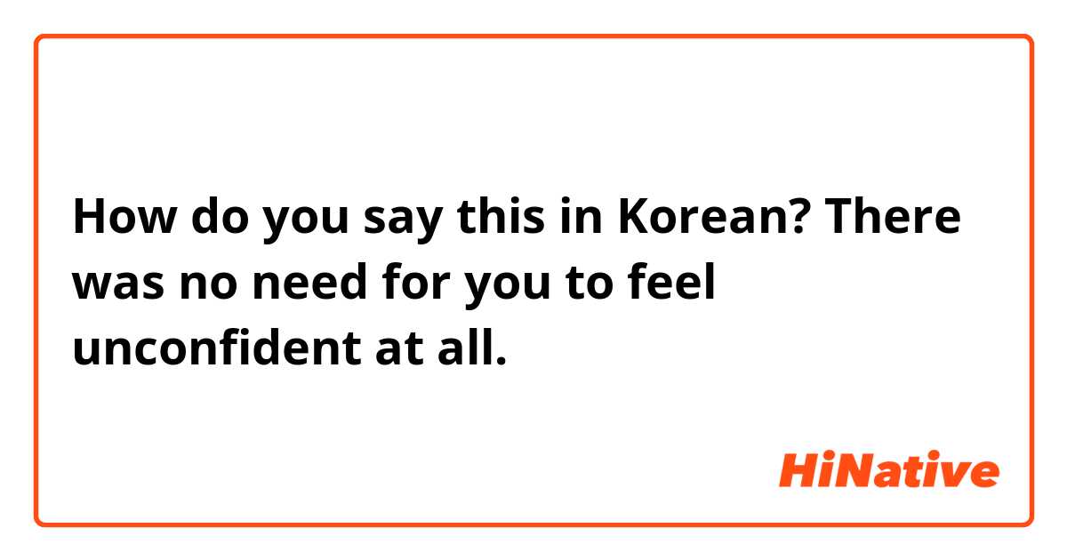 How do you say this in Korean? There was no need for you to feel unconfident at all. 