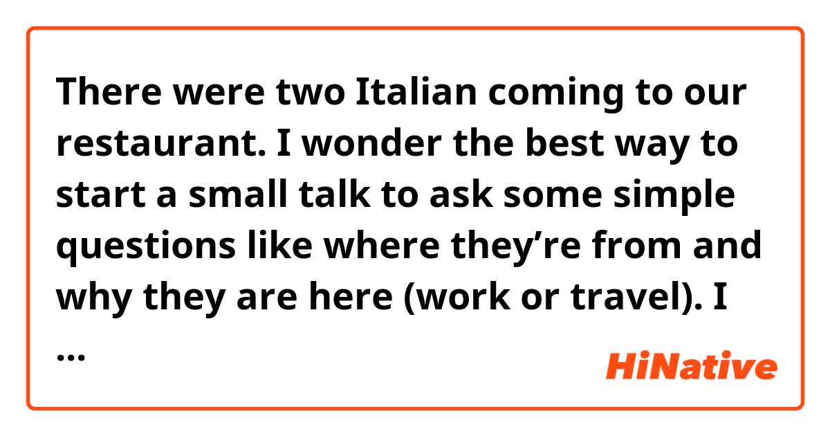 There were two Italian coming to our restaurant. I wonder the best way to start a small talk to ask some simple questions like where they’re from and why they are here (work or travel). I know it’s not the best way to say like “hi, where’re u from”, which they must’ve answered a thousand times (one of them has lived in China for 22 years). 

Also I’d like to know how you’d end the conversation. Again, I spoke as strange as like “I won’t bother you anymore”. Another sentence came to my mind was “Enjoy ur meal” but they had already finished and ask to pay the bill so….

An awkward start. But I’ll keep it up learning English so help me with it pleaseeeeeee🙏🏻 

A few example sentences would be just fine for me. Thanks!!!