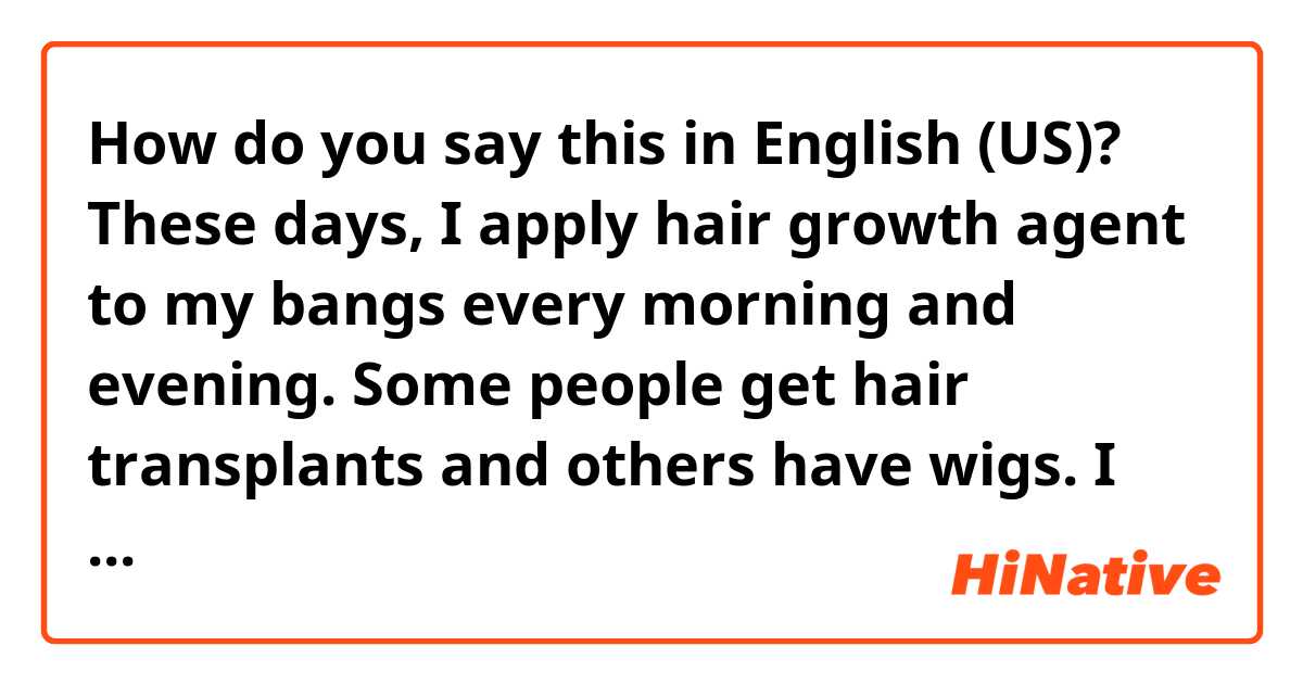 How do you say this in English (US)? These days, I apply hair growth agent to my bangs every morning and evening. Some people get hair transplants and others have wigs. I don't want to be bald either. Should I shave off my head?