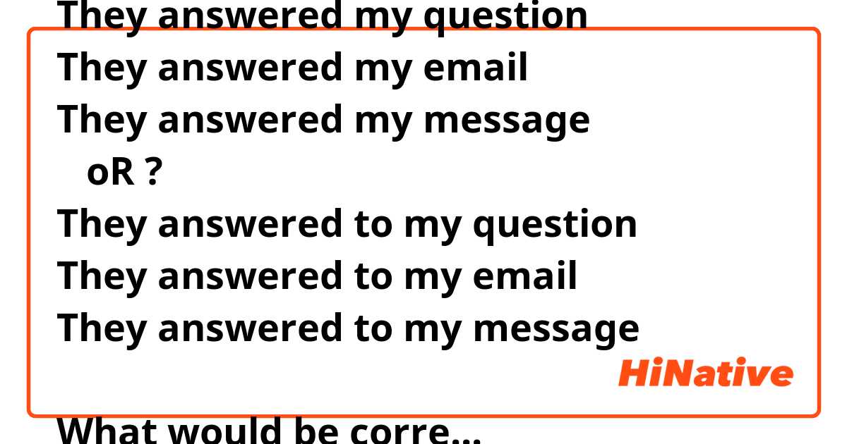 They answered my question
They answered my email 
They answered my message 
   oR ?
They answered to my question
They answered to my email 
They answered to my message 

What would be correct ? 
