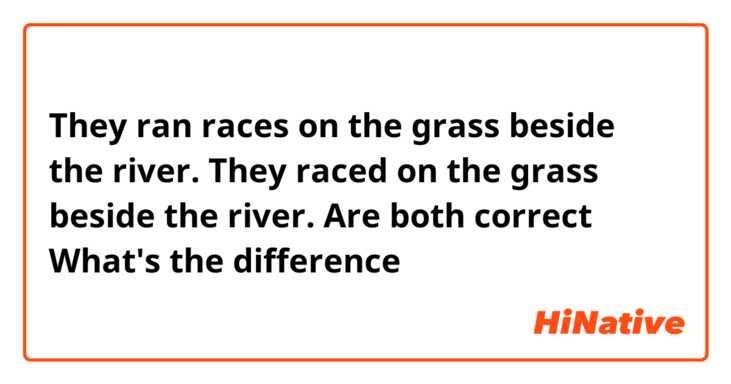 They ran races on the grass beside the river.
They raced on the grass beside the river.

Are both correct？
What's the difference？