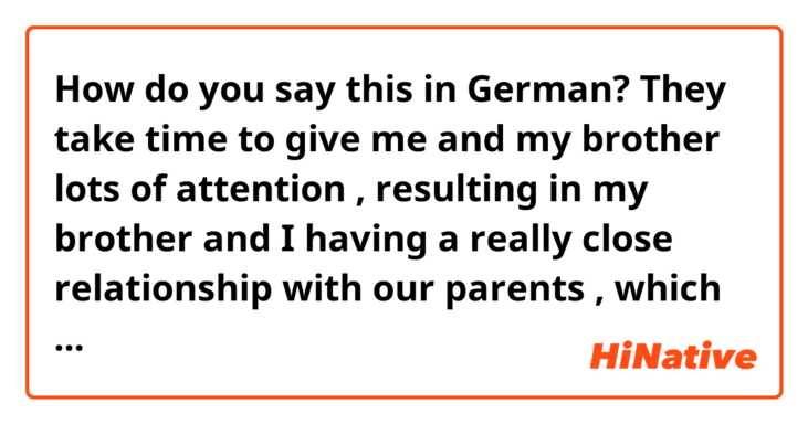 How do you say this in German? They take time to give me and my brother lots of attention , resulting in my brother and I having a really close relationship with our parents , which I think is great because many children with divorced parents experience a troubled family life