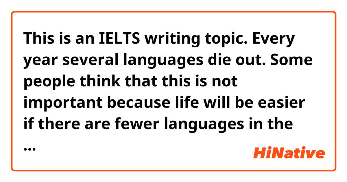 This is an IELTS writing topic.

Every year several languages die out. Some people think that this is not important because life will be easier if there are fewer languages in the world.
To what extent do you agree or disagree with this opinion?
--------------

The following is my article, I really appreciate if someone could help me correct it.
---------------

Some people don’t care about the disappearance of languages, and they believe that it will make life easier in the case of just a few languages exists in the world. In my opinion, although it will become definitely more convenient for people from different countries or regions to communicate with each other using the same language, languages are more than tools for socializing but containing much more stuff than they appear. We should no leave them dying out and do nothing about it.
On the one hand, it is really hard to understand what people said when they speak in language which is totally different from ours. Even though when we are familiar with the foreign language, there could be misunderstandings sometimes because we are not native speakers.
On the other hand, there are thousands ofdifferent languages in the world nowadays. Each of them is a symbol of a specific group of people and some of them could date back to thousands of years ago. They are precious heritage from wise ancestors and passed down from generation to generation. Furthermore, languages might reflect the culture and custom of certain societies. For example, there are hundreds of idioms in Chinese which are derived from a variety of stroies happened in old time, and now they are used to teach people in many different ways.
In conclusion, I think it is not a good idea to ignore the fact that several languages die out every year. Effective actions should be taken to protect them from fading away.
