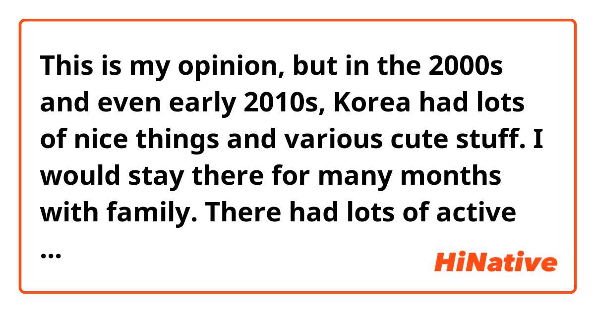This is my opinion, but in the 2000s and even early 2010s, Korea had lots of nice things and various cute stuff. I would stay there for many months with family. There had lots of active small artists, small shops, and they made/sold so many great things at this time! 

But now in 2020s they definitely don't have most of these things anymore. The style and what they have is more simple and completely different, and now they also have much less. My mom is Korean and she 100% agrees. She said it's because of IMF, the small businesses, artists, etc, in Korea changed. 

I tried looking this up but I don't understand and can't find any information about this specific thing. Can someone explain to me? Does anyone else feel like there is this huge change in the past 10 years and why?
