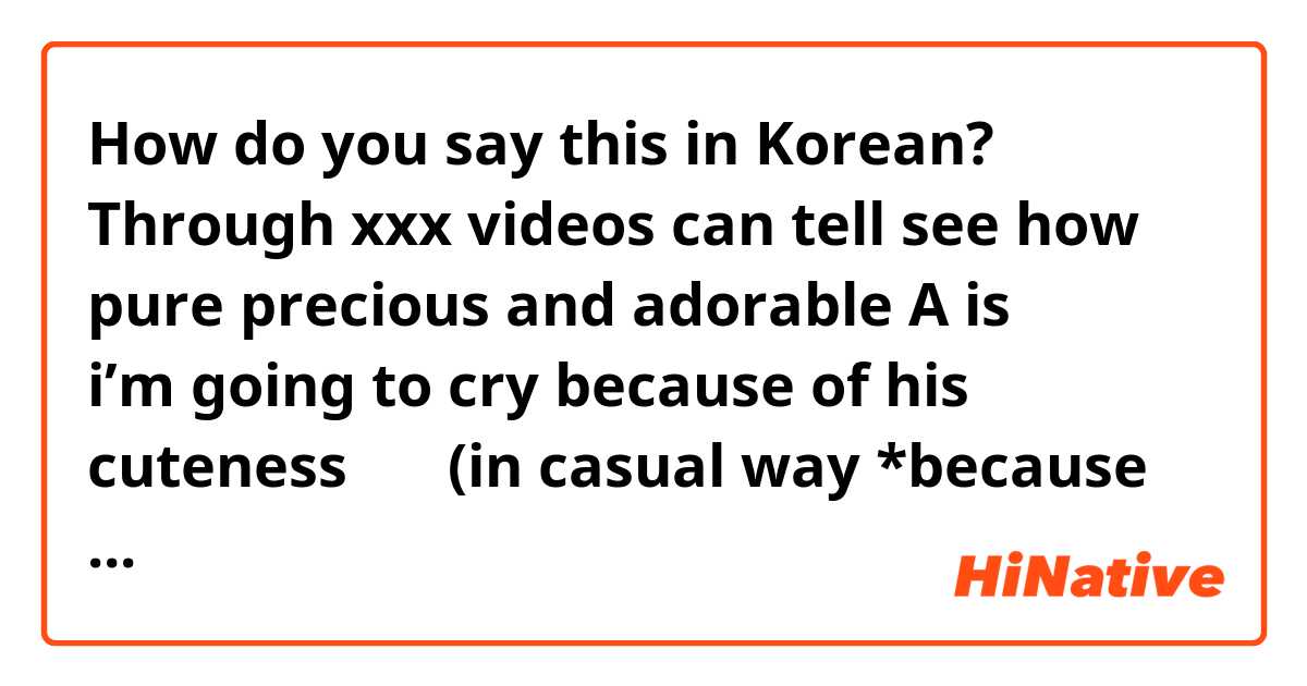 How do you say this in Korean? Through xxx videos can tell see how pure precious and adorable A is ㅠㅠㅠㅠㅠ i’m going to cry because of his cuteness ㅠㅜ (in casual way *because i’m talking with a friend*) 