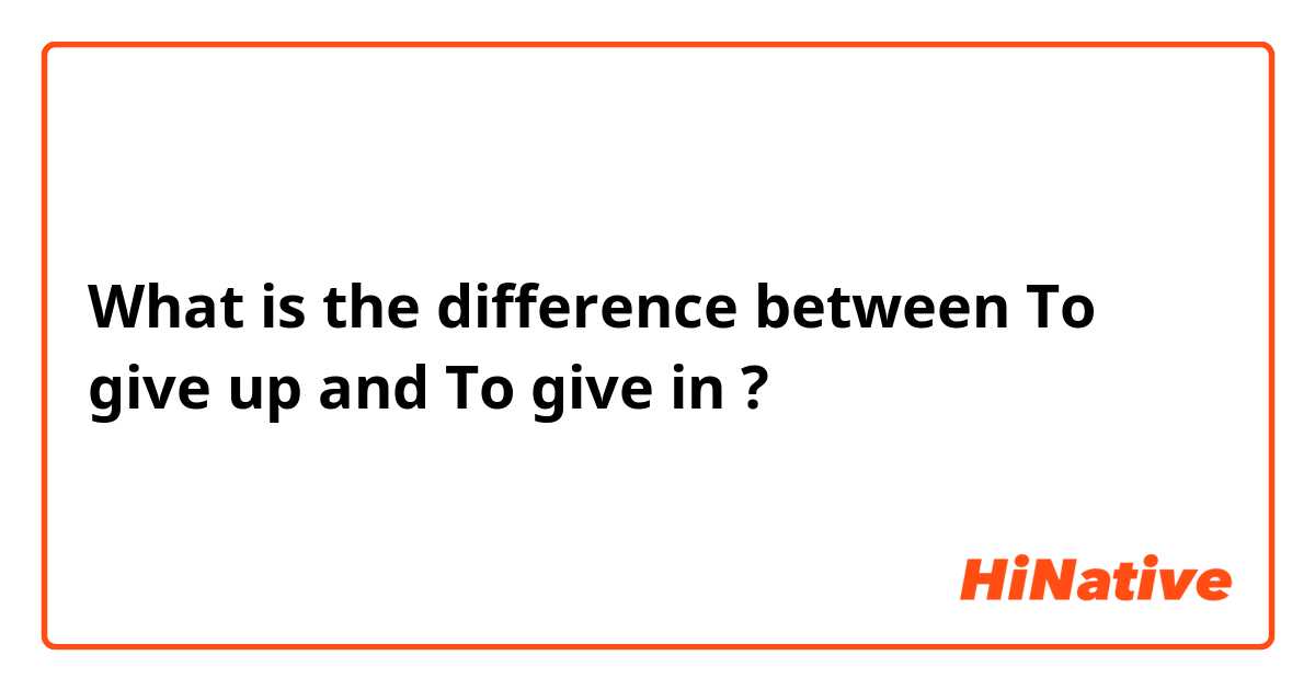 What is the difference between To give up and To give in ?
