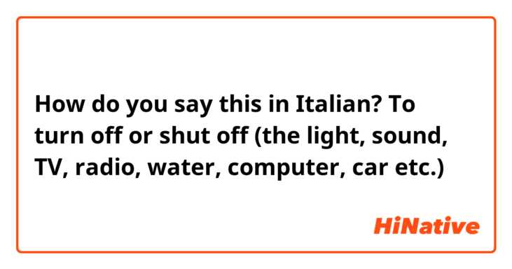 How do you say this in Italian? To turn off or shut off (the light, sound, TV, radio, water, computer, car etc.)