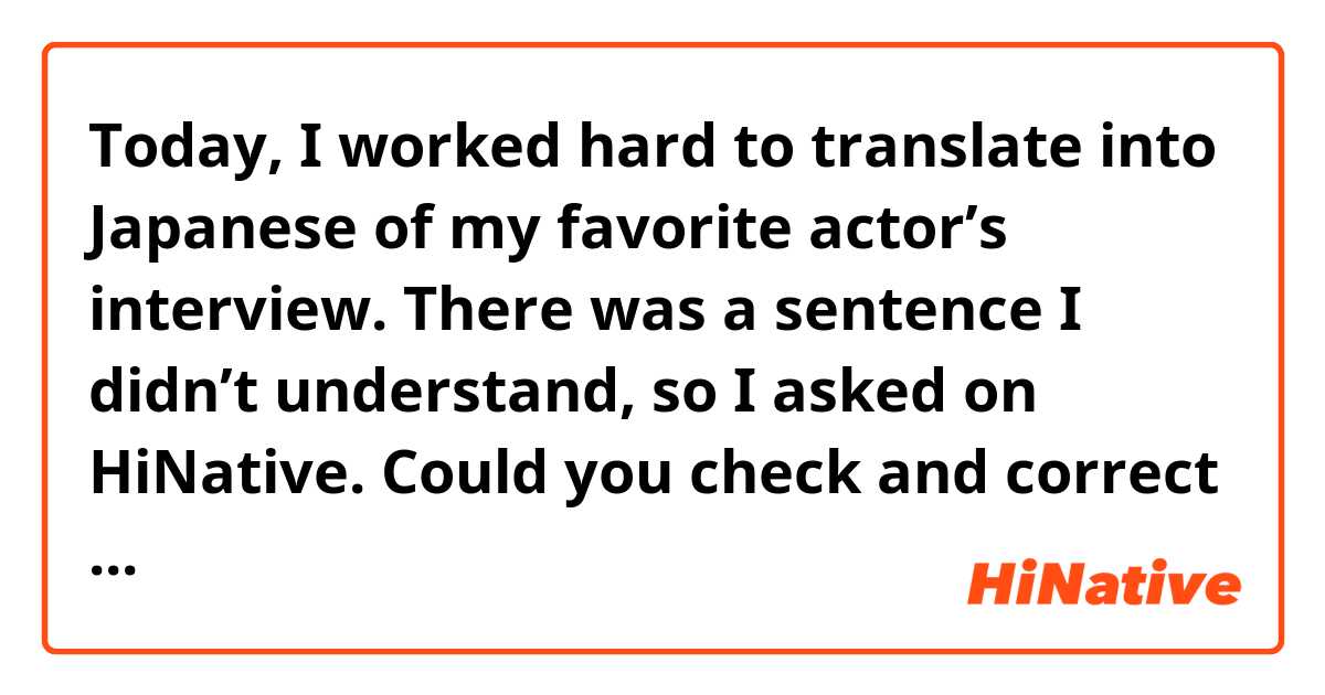 Today, I worked hard to translate into Japanese of my favorite actor’s interview.
There was a sentence I didn’t understand, so I asked on HiNative. 
Could you check and correct my English? 