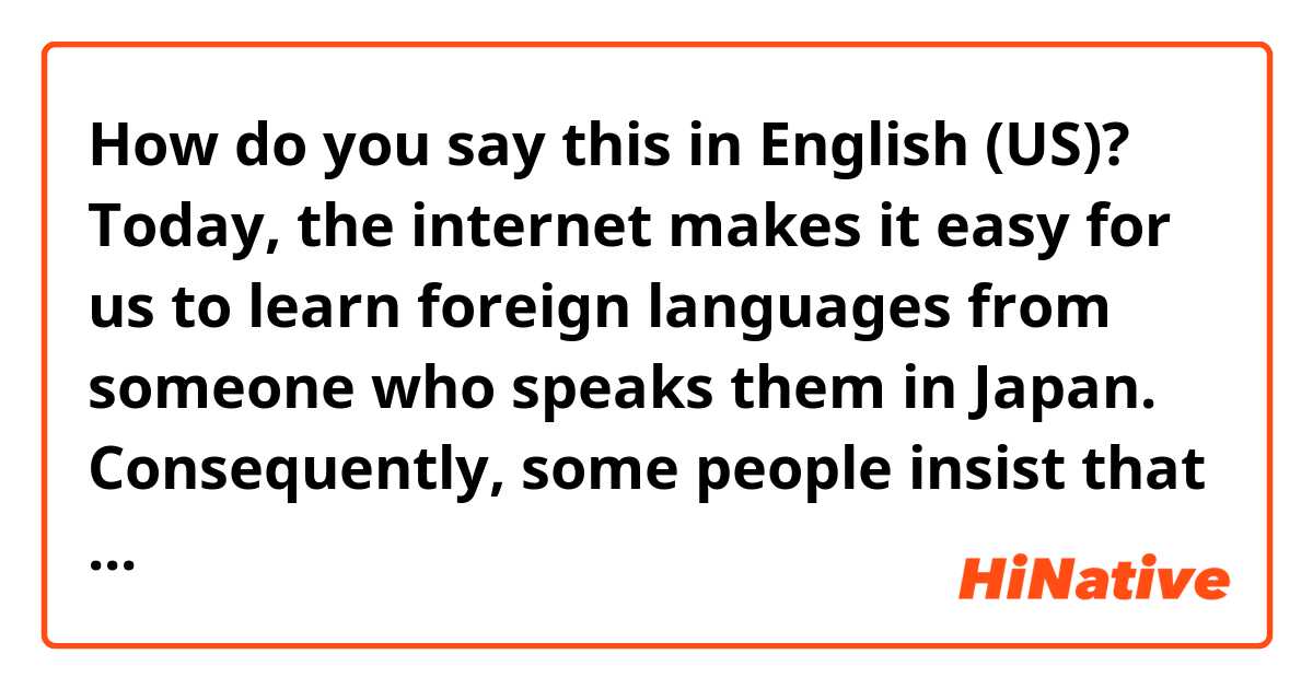 How do you say this in English (US)? Today, the internet makes it easy for us to learn foreign languages from someone who speaks them in Japan. Consequently, some people insist that they can learn them without studying abroad. 
