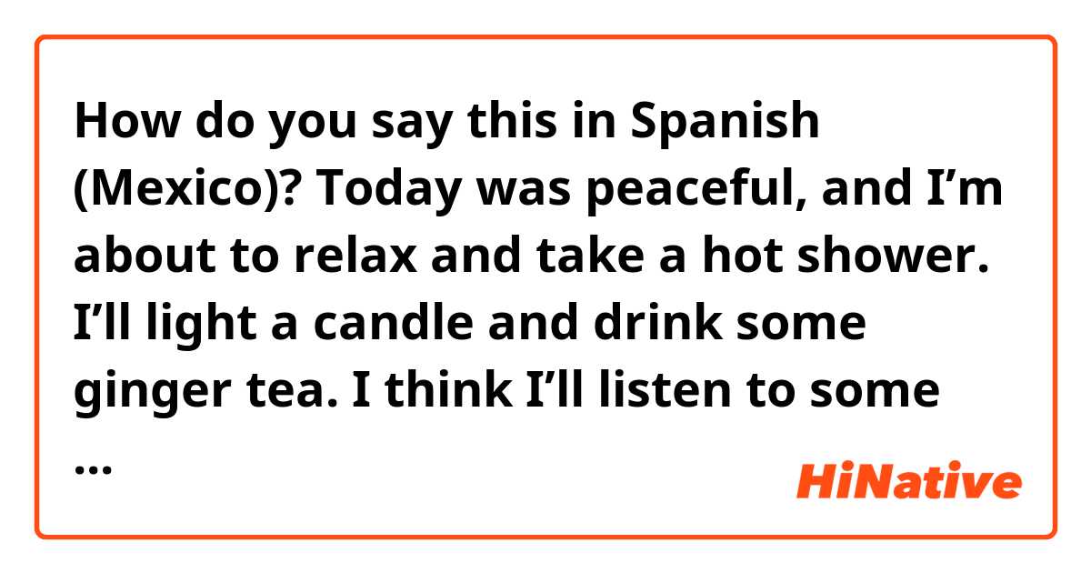 How do you say this in Spanish (Mexico)? Today was peaceful, and I’m about to relax and take a hot shower. I’ll light a candle and drink some ginger tea. I think I’ll listen to some music, too.