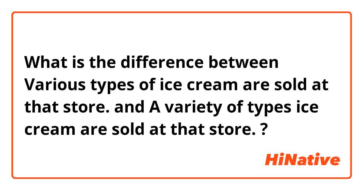 What is the difference between Various types of ice cream are sold at that store. and A variety of types ice cream are sold at that store. ?