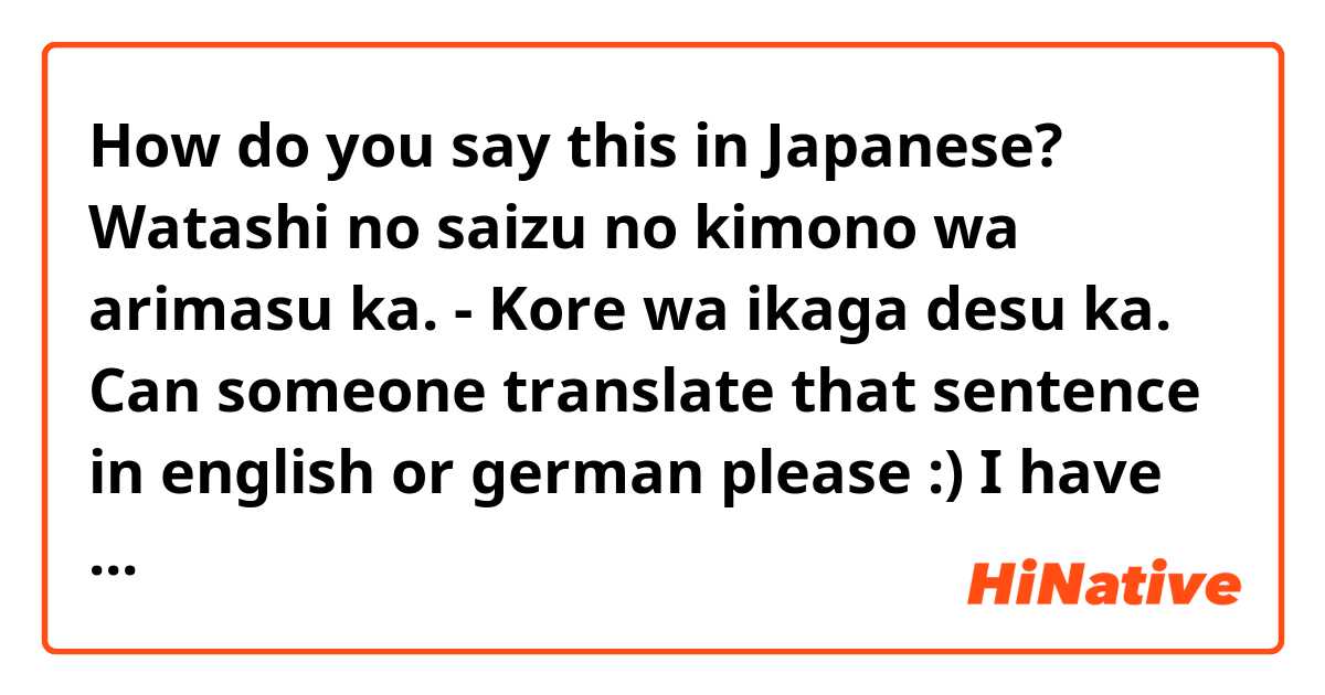 How do you say this in Japanese? Watashi no saizu no kimono wa arimasu ka. - Kore wa ikaga desu ka. 

Can someone translate that sentence in english or german please :)

I have problems with the verb "arimasu". It's very variable in sentences :D auf Englisch