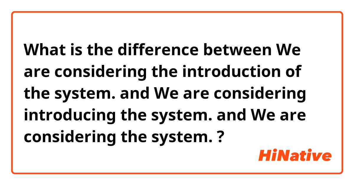 What is the difference between We are considering the introduction of the system. and We are considering introducing the system. and We are considering the system. ?
