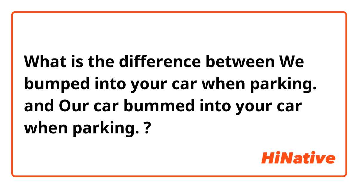 What is the difference between We bumped into your car when parking. and Our car bummed into your car when parking. ?