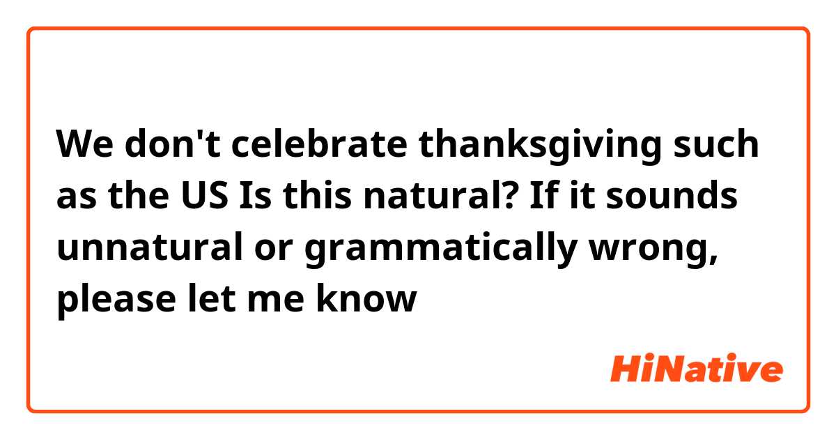 We don't celebrate thanksgiving such as the US

Is this natural? If it sounds unnatural or grammatically wrong, please let me know😊