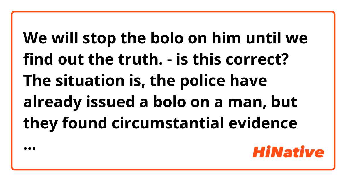 We will stop the bolo on him until we find out the truth.

- is this correct? The situation is, the police have already issued a bolo on a man, but they found circumstantial evidence that he might not be their guy. So, the police decided to "withhold" the bolo until they know the truth.