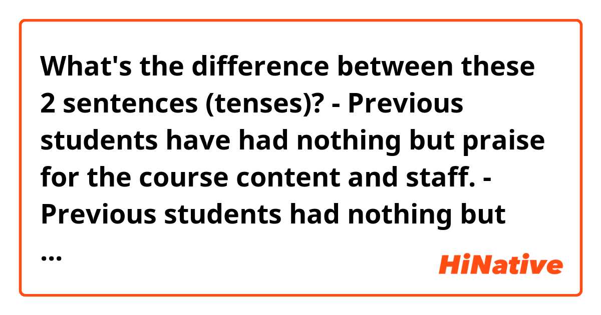 What's the difference between these 2 sentences (tenses)?

- Previous students have had nothing but praise for the course content and staff.
- Previous students had nothing but praise for the course content and staff.

Thank you! :)