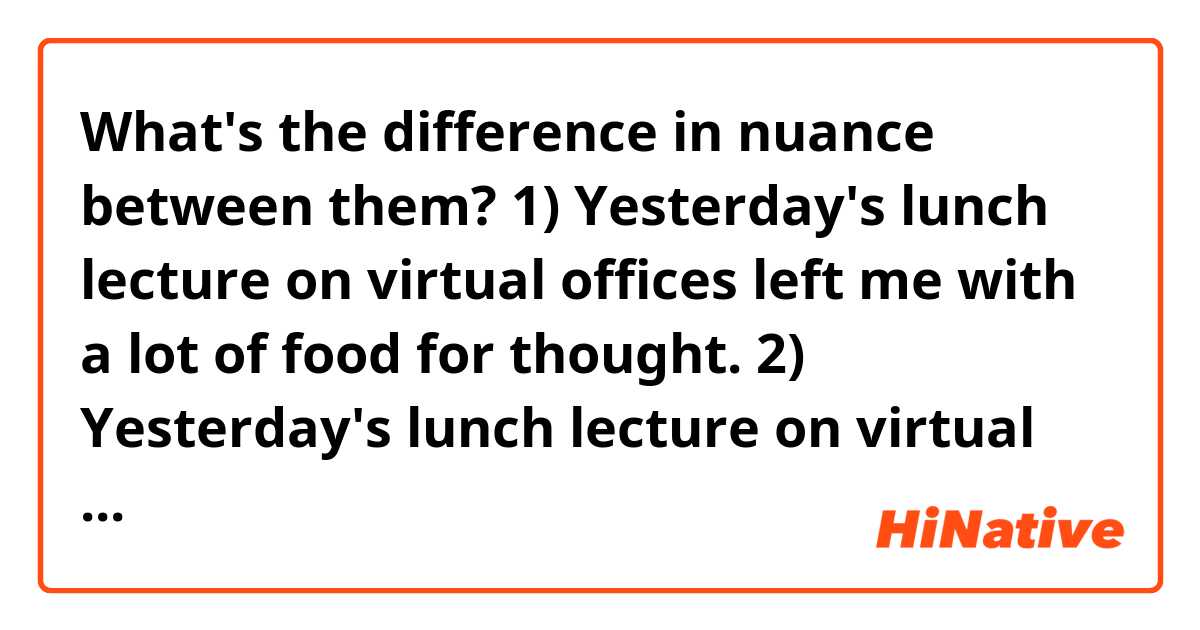 What's the difference in nuance between them?

1) Yesterday's lunch lecture on virtual offices left me with a lot of food for thought.
2) Yesterday's lunch lecture on virtual offices gave me a lot of food for thought.