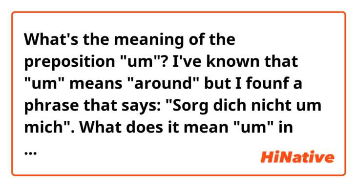 What's the meaning of the preposition "um"? I've known that "um" means "around" but I founf a phrase that says: "Sorg dich nicht um mich". What  does it mean "um" in that sentence? 
