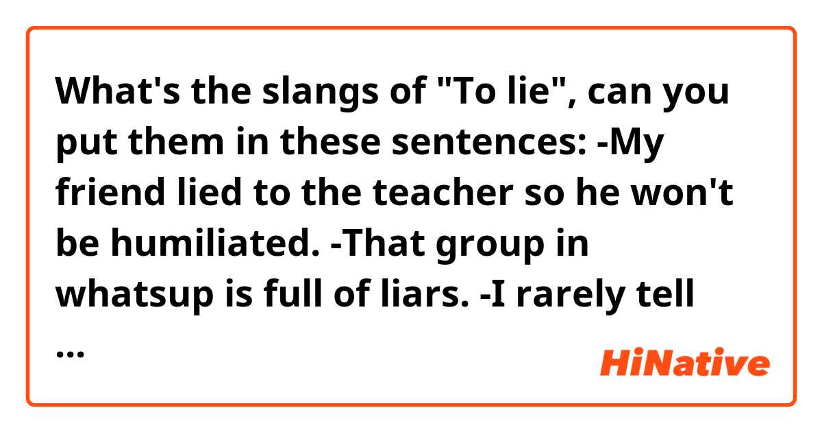 What's the slangs of "To lie", can you put them in these sentences:
-My friend lied to the teacher so he won't be humiliated. 
-That group in whatsup is full of liars.
-I rarely tell lies. 