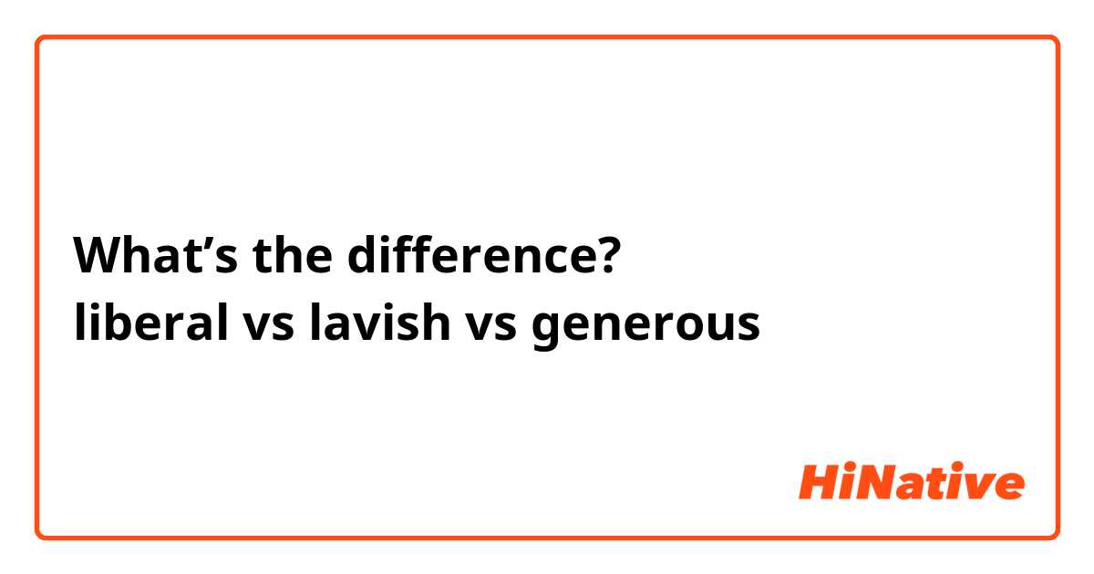 What’s the difference?
liberal vs lavish vs generous